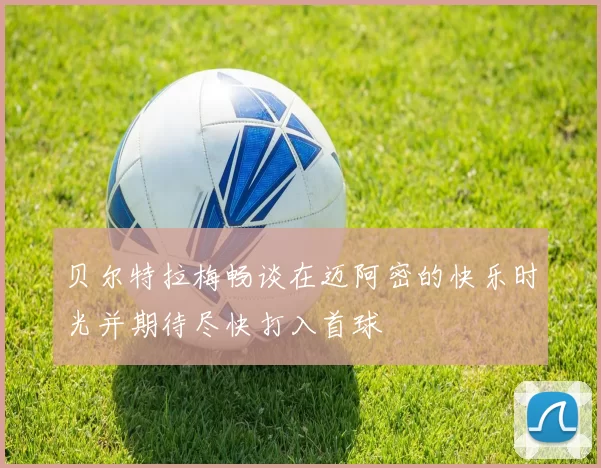 贝尔特拉梅畅谈在迈阿密的快乐时光并期待尽快打入首球