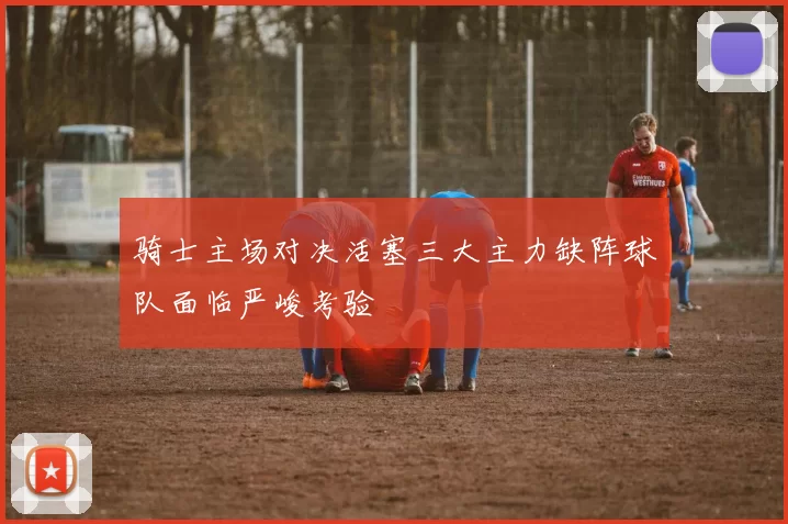 骑士主场对决活塞三大主力缺阵球队面临严峻考验