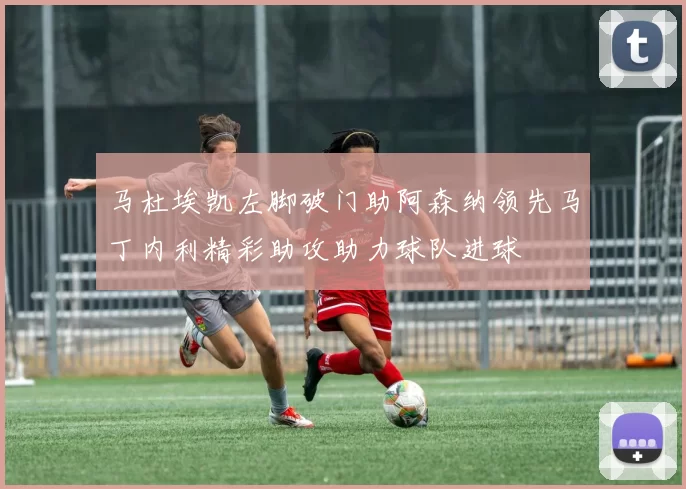 马杜埃凯左脚破门助阿森纳领先马丁内利精彩助攻助力球队进球