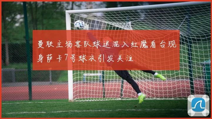 曼联主场客队球迷混入红魔看台现身萨卡7号球衣引发关注