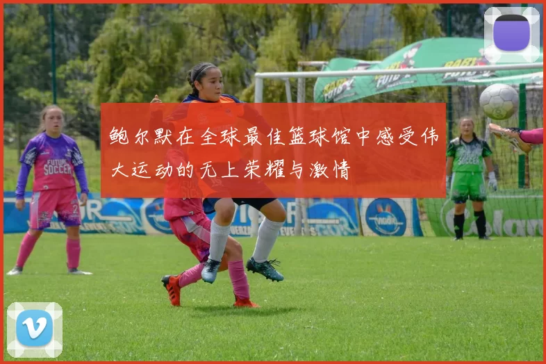 鲍尔默在全球最佳篮球馆中感受伟大运动的无上荣耀与激情