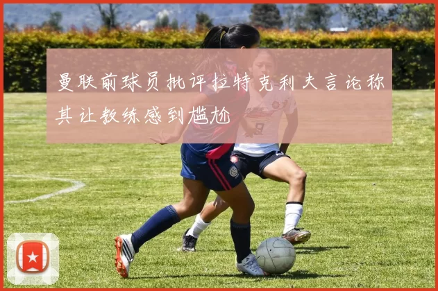 曼联前球员批评拉特克利夫言论称其让教练感到尴尬