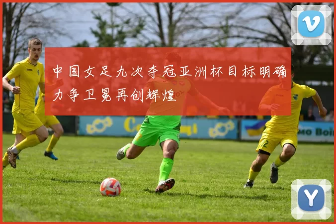 中国女足九次夺冠亚洲杯目标明确力争卫冕再创辉煌