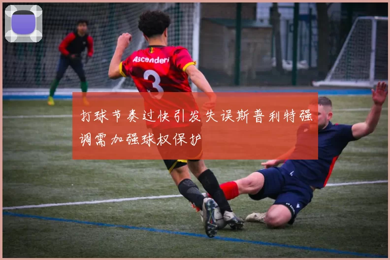 打球节奏过快引发失误斯普利特强调需加强球权保护