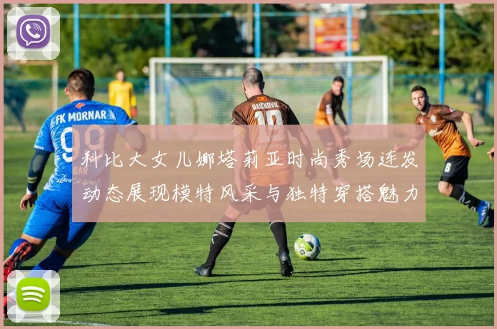 科比大女儿娜塔莉亚时尚秀场连发动态展现模特风采与独特穿搭魅力