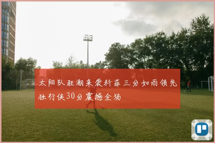 太阳队狂潮来袭科菲三分如雨领先独行侠30分震撼全场