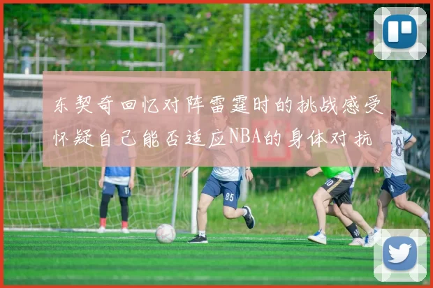 东契奇回忆对阵雷霆时的挑战感受怀疑自己能否适应NBA的身体对抗
