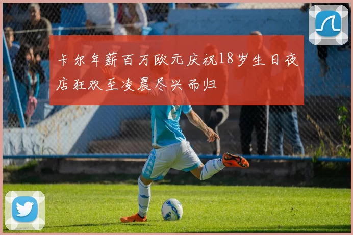 卡尔年薪百万欧元庆祝18岁生日夜店狂欢至凌晨尽兴而归