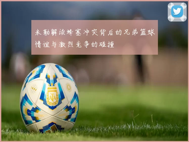 米勒解读蜂塞冲突背后的兄弟篮球情谊与激烈竞争的碰撞