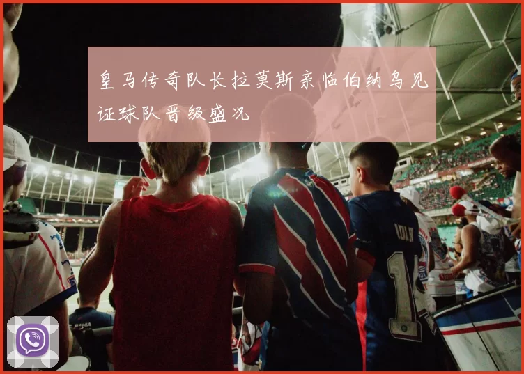 皇马传奇队长拉莫斯亲临伯纳乌见证球队晋级盛况