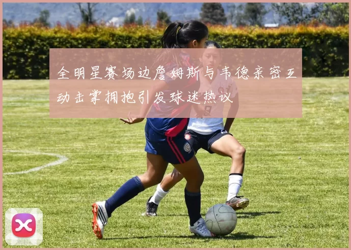 全明星赛场边詹姆斯与韦德亲密互动击掌拥抱引发球迷热议