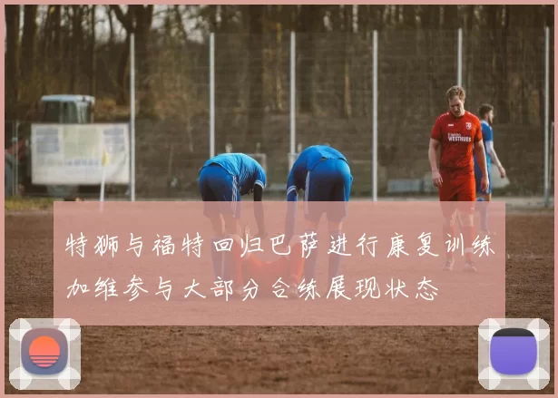 特狮与福特回归巴萨进行康复训练加维参与大部分合练展现状态