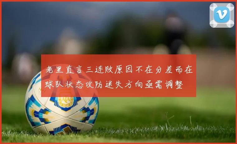 老里直言三连败原因不在分差而在球队状态攻防迷失方向亟需调整