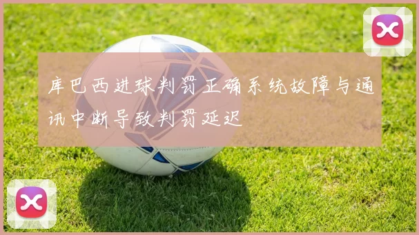 库巴西进球判罚正确系统故障与通讯中断导致判罚延迟