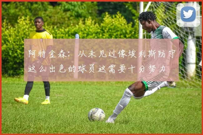 阿特金森：从未见过像埃利斯防守这么出色的球员这需要十分努力