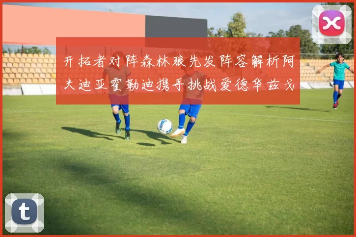 开拓者对阵森林狼先发阵容解析阿夫迪亚霍勒迪携手挑战爱德华兹戈贝尔