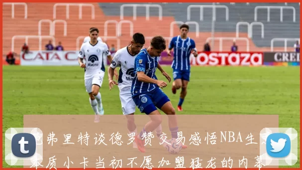 范弗里特谈德罗赞交易感悟NBA生意本质小卡当初不愿加盟猛龙的内幕揭秘