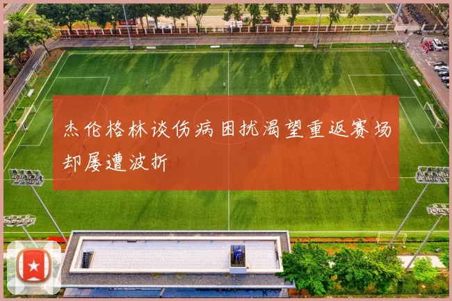 杰伦格林谈伤病困扰渴望重返赛场却屡遭波折