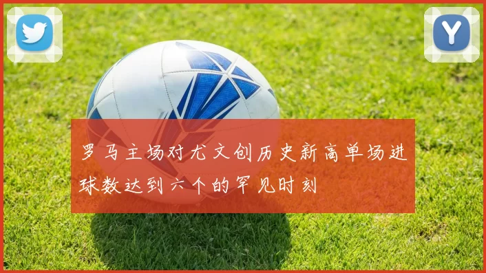 罗马主场对尤文创历史新高单场进球数达到六个的罕见时刻