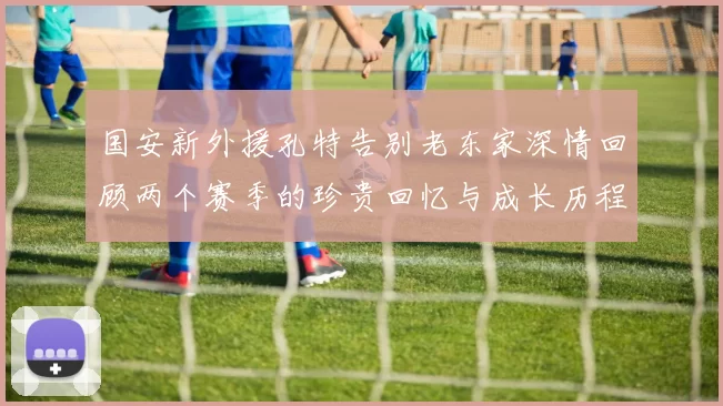 国安新外援孔特告别老东家深情回顾两个赛季的珍贵回忆与成长历程